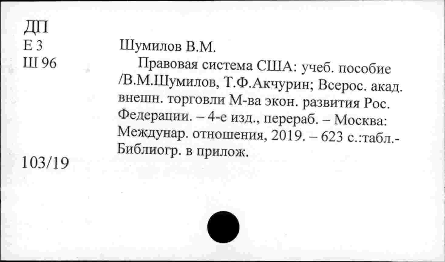 ﻿дп
ЕЗ
Ш 96
103/19
Шумилов В.М.
Правовая система США: учеб, пособие /В.М.Шумилов, Т.Ф.Акчурин; Всерос. акад, внешн. торговли М-ва экон, развития Рос. Федерации. - 4-е изд., перераб. - Москва: Междунар. отношения, 2019. - 623 с.:табл,-Библиогр. в прилож.